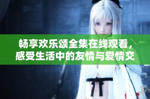 畅享欢乐颂全集在线观看，感受生活中的友情与爱情交织