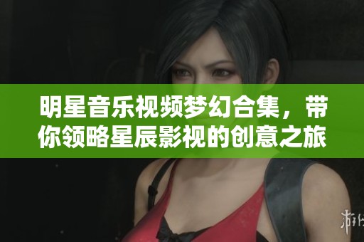 明星音乐视频梦幻合集，带你领略星辰影视的创意之旅