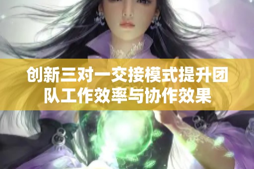 创新三对一交接模式提升团队工作效率与协作效果