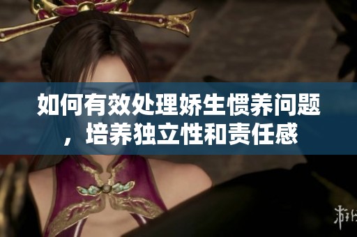 如何有效处理娇生惯养问题，培养独立性和责任感