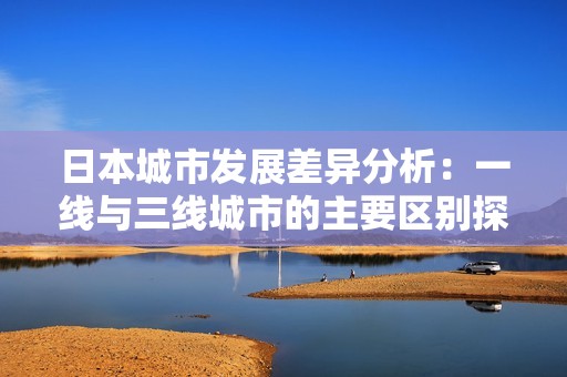 日本城市发展差异分析：一线与三线城市的主要区别探讨