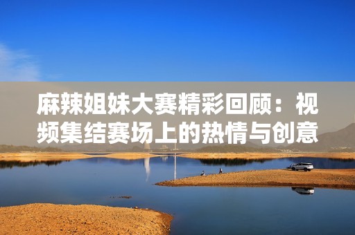 麻辣姐妹大赛精彩回顾：视频集结赛场上的热情与创意