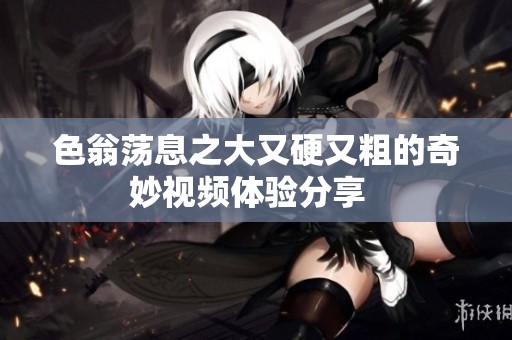 色翁荡息之大又硬又粗的奇妙视频体验分享  