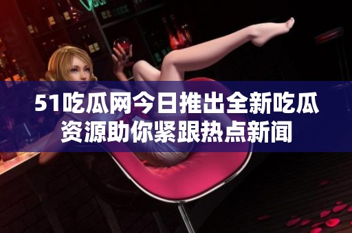 51吃瓜网今日推出全新吃瓜资源助你紧跟热点新闻