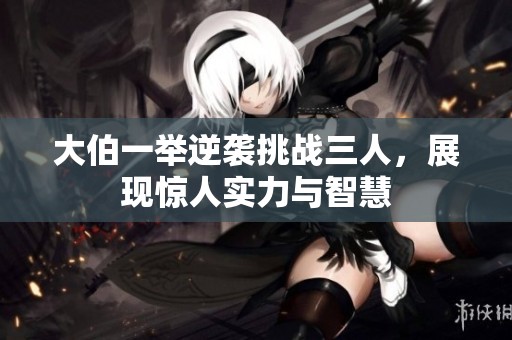 大伯一举逆袭挑战三人，展现惊人实力与智慧