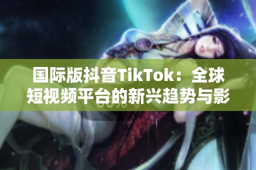 国际版抖音TikTok：全球短视频平台的新兴趋势与影响分析