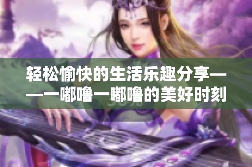 轻松愉快的生活乐趣分享——一嘟噜一嘟噜的美好时刻