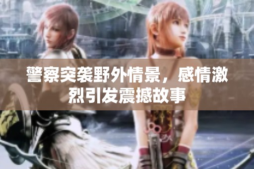 警察突袭野外情景，感情激烈引发震撼故事