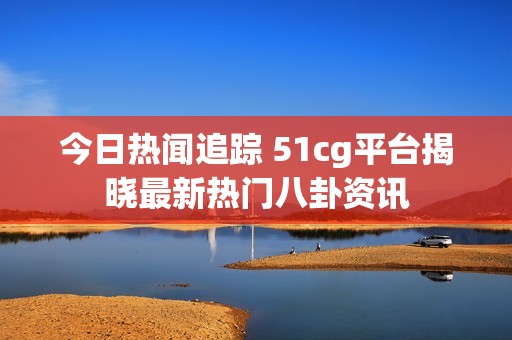 今日热闻追踪 51cg平台揭晓最新热门八卦资讯