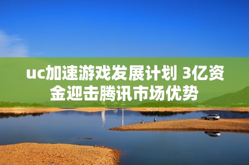 uc加速游戏发展计划 3亿资金迎击腾讯市场优势