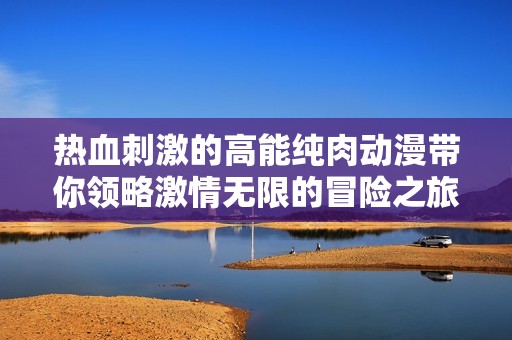 热血刺激的高能纯肉动漫带你领略激情无限的冒险之旅