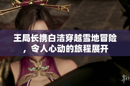王局长携白洁穿越雪地冒险，令人心动的旅程展开