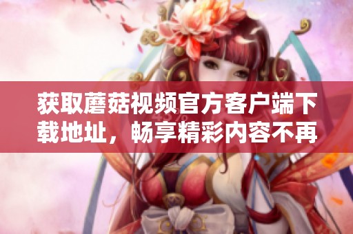 获取蘑菇视频官方客户端下载地址，畅享精彩内容不再错过