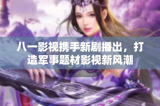 八一影视携手新剧播出，打造军事题材影视新风潮