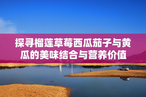 探寻榴莲草莓西瓜茄子与黄瓜的美味结合与营养价值