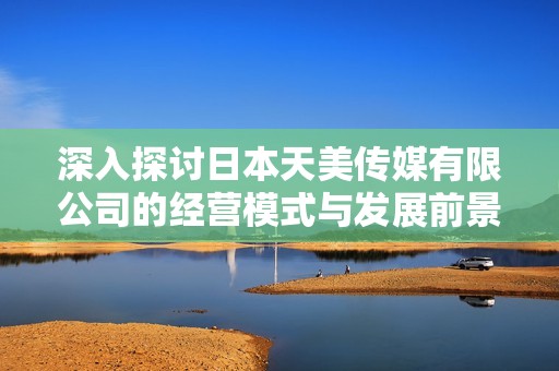 深入探讨日本天美传媒有限公司的经营模式与发展前景