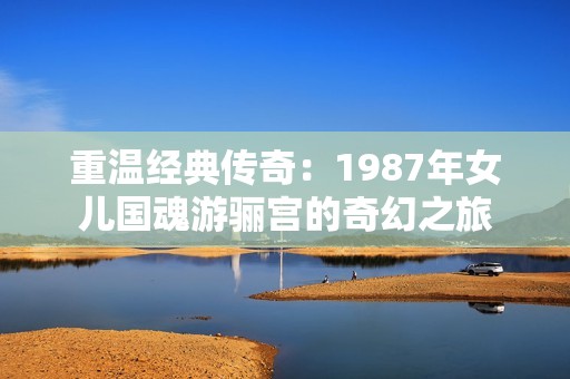 重温经典传奇：1987年女儿国魂游骊宫的奇幻之旅