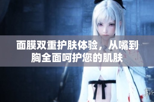 面膜双重护肤体验，从嘴到胸全面呵护您的肌肤