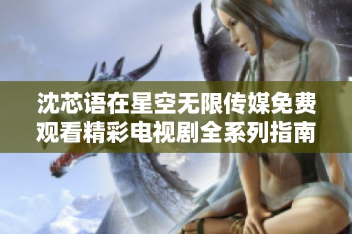 沈芯语在星空无限传媒免费观看精彩电视剧全系列指南