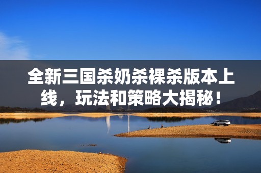 全新三国杀奶杀裸杀版本上线，玩法和策略大揭秘！