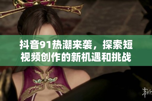 抖音91热潮来袭，探索短视频创作的新机遇和挑战