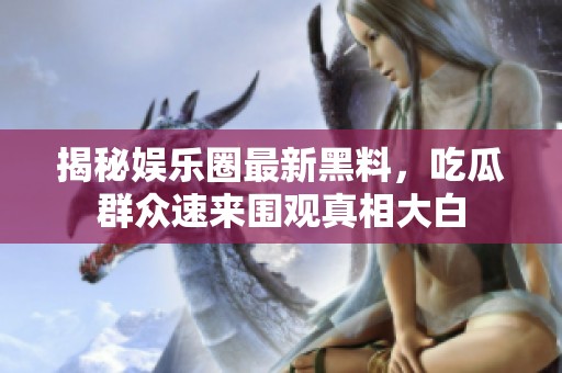 揭秘娱乐圈最新黑料，吃瓜群众速来围观真相大白