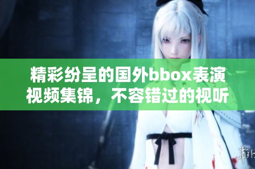 精彩纷呈的国外bbox表演视频集锦，不容错过的视听盛宴