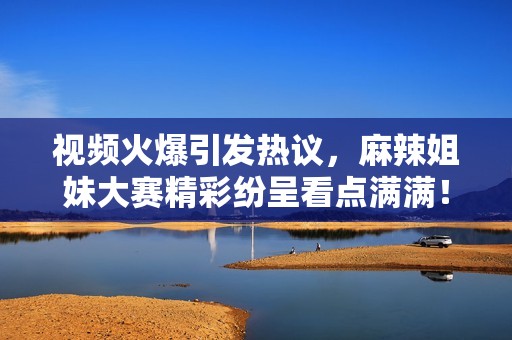 视频火爆引发热议，麻辣姐妹大赛精彩纷呈看点满满！