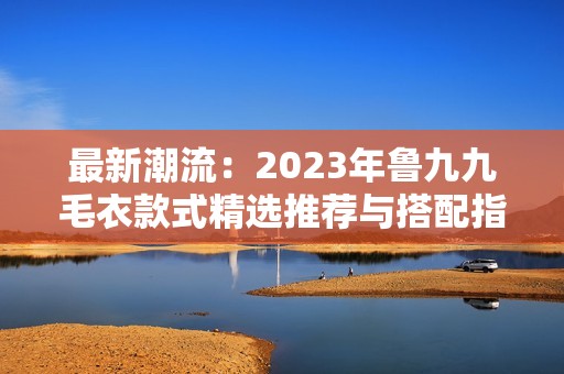 最新潮流：2023年鲁九九毛衣款式精选推荐与搭配指南