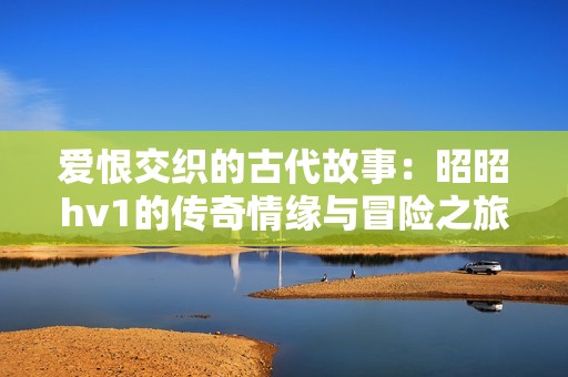 爱恨交织的古代故事：昭昭hv1的传奇情缘与冒险之旅
