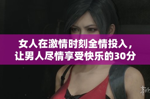 女人在激情时刻全情投入，让男人尽情享受快乐的30分钟