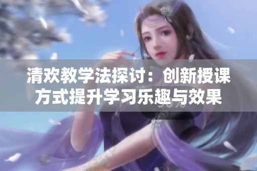 清欢教学法探讨：创新授课方式提升学习乐趣与效果