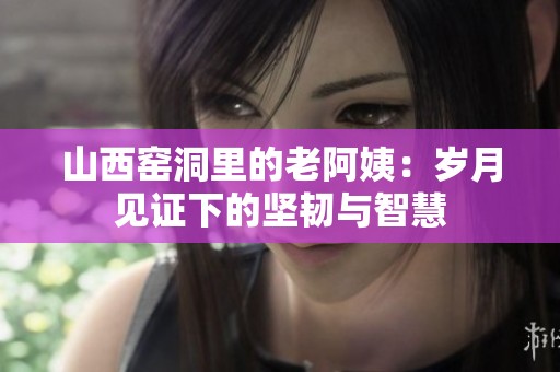 山西窑洞里的老阿姨：岁月见证下的坚韧与智慧