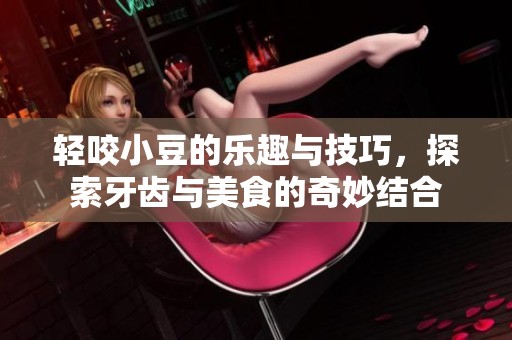 轻咬小豆的乐趣与技巧，探索牙齿与美食的奇妙结合