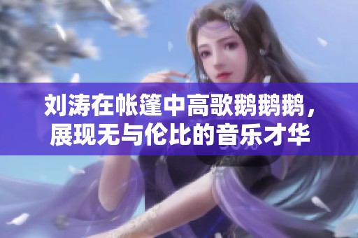 刘涛在帐篷中高歌鹅鹅鹅，展现无与伦比的音乐才华