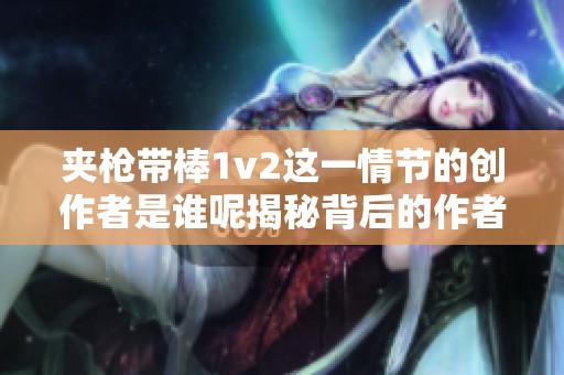 夹枪带棒1v2这一情节的创作者是谁呢揭秘背后的作者与故事