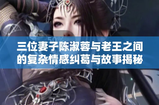 三位妻子陈淑蓉与老王之间的复杂情感纠葛与故事揭秘