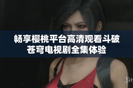 畅享樱桃平台高清观看斗破苍穹电视剧全集体验