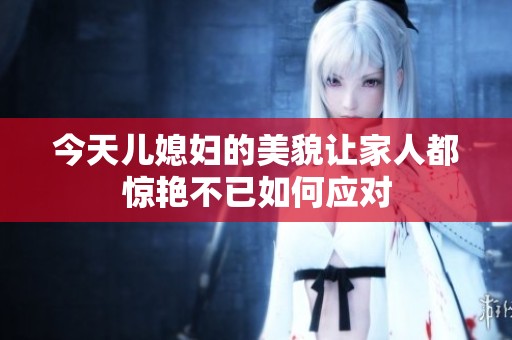 今天儿媳妇的美貌让家人都惊艳不已如何应对