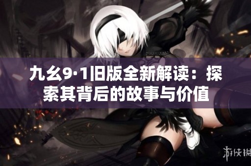 九幺9·1旧版全新解读：探索其背后的故事与价值