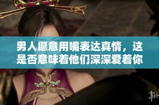 男人愿意用嘴表达真情，这是否意味着他们深深爱着你