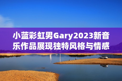 小蓝彩虹男Gary2023新音乐作品展现独特风格与情感深度