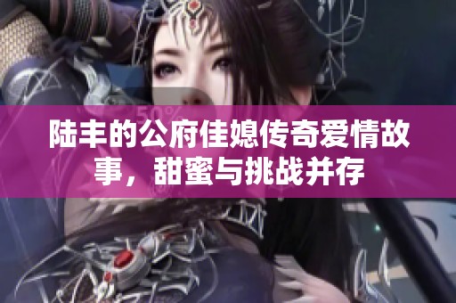 陆丰的公府佳媳传奇爱情故事，甜蜜与挑战并存