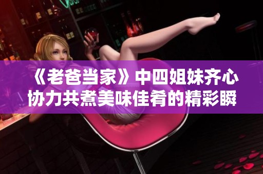 《老爸当家》中四姐妹齐心协力共煮美味佳肴的精彩瞬间