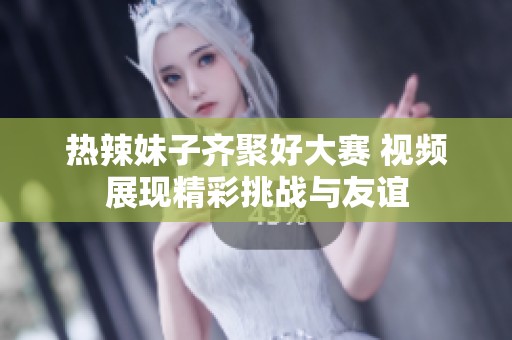 热辣妹子齐聚好大赛 视频展现精彩挑战与友谊