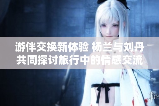 游伴交换新体验 杨兰与刘丹共同探讨旅行中的情感交流