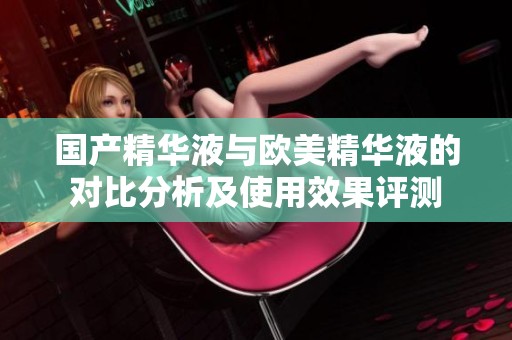 国产精华液与欧美精华液的对比分析及使用效果评测