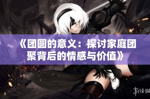 《团圆的意义：探讨家庭团聚背后的情感与价值》