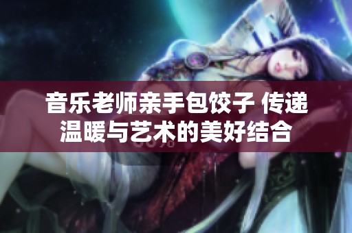 音乐老师亲手包饺子 传递温暖与艺术的美好结合