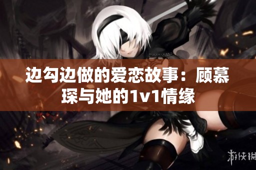边勾边做的爱恋故事：顾慕琛与她的1v1情缘